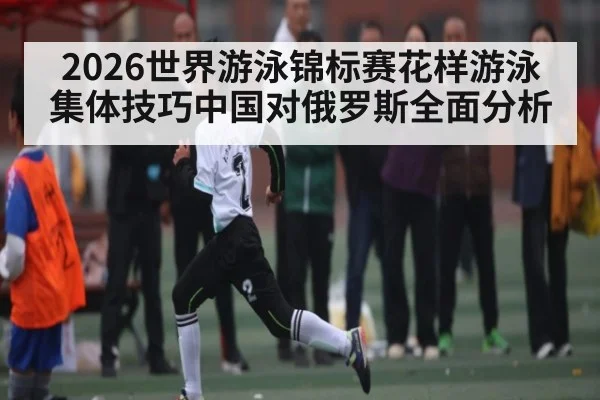 2026世界游泳锦标赛花样游泳集体技巧中国对俄罗斯全面分析