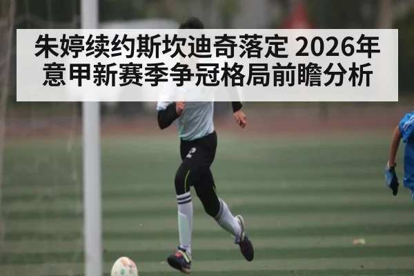 朱婷续约斯坎迪奇落定 2026年意甲新赛季争冠格局前瞻分析