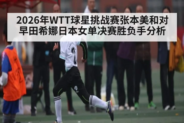 2026年WTT球星挑战赛张本美和对早田希娜日本女单决赛胜负手分析