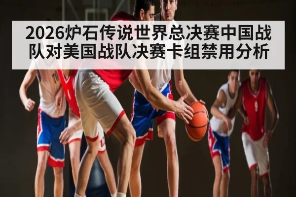 2026炉石传说世界总决赛中国战队对美国战队决赛卡组禁用分析